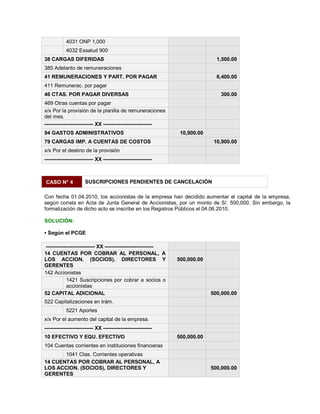 4031 ONP 1,000
4032 Essalud 900
38 CARGAS DIFERIDAS 1,500.00
385 Adelanto de remuneraciones
41 REMUNERACIONES Y PART. POR PAGAR 6,400.00
411 Remunerac. por pagar
46 CTAS. POR PAGAR DIVERSAS 300.00
469 Otras cuentas por pagar
x/x Por la provisión de la planilla de remuneraciones
del mes.
---------------------------- XX ----------------------------
94 GASTOS ADMINISTRATIVOS 10,900.00
79 CARGAS IMP. A CUENTAS DE COSTOS 10,900.00
x/x Por el destino de la provisión
---------------------------- XX ----------------------------
CASO N° 4 SUSCRIPCIONES PENDIENTES DE CANCELACIÓN
Con fecha 01.04.2010, los accionistas de la empresa han decidido aumentar el capital de la empresa,
según consta en Acta de Junta General de Accionistas, por un monto de S/. 500,000. Sin embargo, la
formalización de dicho acto se inscribe en los Registros Públicos el 04.06.2010.
SOLUCIÓN:
‡ Según el PCGE
---------------------------- XX ----------------------------
14 CUENTAS POR COBRAR AL PERSONAL, A
LOS ACCION. (SOCIOS), DIRECTORES Y
GERENTES
500,000.00
142 Accionistas
1421 Suscripciones por cobrar a socios o
accionistas
52 CAPITAL ADICIONAL 500,000.00
522 Capitalizaciones en trám.
5221 Aportes
x/x Por el aumento del capital de la empresa.
---------------------------- XX ----------------------------
10 EFECTIVO Y EQU. EFECTIVO 500,000.00
104 Cuentas corrientes en instituciones financieras
1041 Ctas. Corrientes operativas
14 CUENTAS POR COBRAR AL PERSONAL, A
LOS ACCION. (SOCIOS), DIRECTORES Y
GERENTES
500,000.00
 
