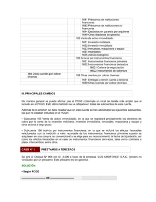 1641 Préstamos de instituciones
financieras
1642 Préstamos de instituciones no
financieras
1644 Depósitos en garantía por alquileres
1649 Otros depósitos en garantía
165 Venta de activo inmovilizado
1651 Inversión mobiliaria
1652 Inversión inmobiliaria
1653 Inmuebles, maquinaria y equipo
1654 Intangibles
1655 Activos biológicos
166 Activos por instrumentos financieros
1661 Instrumentos financieros primarios
1662 Instrumentos financieros derivados
16621 Cartera de negociación
16622 Instrumentos de cobertura
168 Otras cuentas por cobrar
diversas
168 Otras cuentas por cobrar diversas
1681 Entregas a rendir cuenta a terceros
1689 Otras cuentas por cobrar diversas
III. PRINCIPALES CAMBIOS
De manera general se puede afirmar que el PCGE contempla un nivel de detalle más amplio que el
incluido en el PCGR. Esto último también se ve reflejado en todas las subcuentas de esta cuenta.
Además de lo anterior, se debe resaltar que en esta cuenta se han adicionado las siguientes subcuentas,
las que no estaban incluidas en el PCGR:
‡ Subcuenta 165 Venta de activo inmovilizado, en la que se registrará precisamente los derechos de
cobro por la venta de la inversión mobiliaria, inversión inmobiliaria, inmuebles, maquinaria y equipo y
otros activos a largo plazo.
‡ Subcuenta 166 Activos por instrumentos financieros, en la que se incluirá los efectos favorables
relacionados con la medición a valor razonable de los instrumentos financieros primarios cuando se
adquieren en una compra no convencional y se elige para su reconocimiento la fecha de liquidación, así
como los efectos favorables en el caso de instrumentos financieros derivados, tales como contratos a
plazo, intercambios, entre otros.
CASO N° 1 PRÉSTAMOS A TERCEROS
Se gira el Cheque Nº 006 por S/. 2,000 a favor de la empresa ³LOS CHOFERES´ S.A.C. (tercero no
vinculado) por un préstamo. Este préstamo es sin garantía.
SOLUCIÓN:
‡ Según PCGE
---------------------------- XX ----------------------------
 