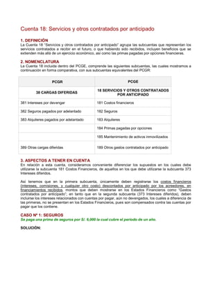 Cuenta 18: Servicios y otros contratados por anticipado
1. DEFINICIÓN
La Cuenta 18 ³Servicios y otros contratados por anticipado´ agrupa las subcuentas que representan los
servicios contratados a recibir en el futuro, o que habiendo sido recibidos, incluyen beneficios que se
extienden más allá de un ejercicio económico, así como las primas pagadas por opciones financieras.
2. NOMENCLATURA
La Cuenta 18 incluida dentro del PCGE, comprende las siguientes subcuentas, las cuales mostramos a
continuación en forma comparativa, con sus subcuentas equivalentes del PCGR:
PCGR PCGE
38 CARGAS DIFERIDAS
18 SERVICIOS Y OTROS CONTRATADOS
POR ANTICIPADO
381 Intereses por devengar 181 Costos financieros
382 Seguros pagados por adelantado 182 Seguros
383 Alquileres pagados por adelantado 183 Alquileres
184 Primas pagadas por opciones
185 Mantenimiento de activos inmovilizados
389 Otras cargas diferidas 189 Otros gastos contratados por anticipado
3. ASPECTOS A TENER EN CUENTA
En relación a esta cuenta, consideramos conveniente diferenciar los supuestos en los cuales debe
utilizarse la subcuenta 181 Costos Financieros, de aquellos en los que debe utilizarse la subcuenta 373
Intereses diferidos.
Así tenemos que en la primera subcuenta, únicamente deben registrarse los costos financieros
(intereses, comisiones, y cualquier otro costo) descontados por anticipado por los acreedores, en
financiamientos recibidos, montos que deben mostrarse en los Estados Financieros como ³Gastos
contratados por anticipado´; en tanto que en la segunda subcuenta (373 Intereses diferidos), deben
incluirse los intereses relacionados con cuentas por pagar, aún no devengados, los cuales a diferencia de
las primeras, no se presentan en los Estados Financieros, pues son compensados contra las cuentas por
pagar que los contiene.
CASO Nº 1: SEGUROS
Se paga una prima de seguros por S/. 6,000 la cual cubre el período de un año.
SOLUCIÓN:
 