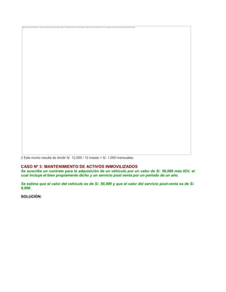 2 Este monto resulta de dividir S/. 12,000 / 12 meses = S/. 1,000 mensuales.
CASO Nº 3: MANTENIMIENTO DE ACTIVOS INMOVILIZADOS
Se suscribe un contrato para la adquisición de un vehículo por un valor de S/. 56,000 más IGV, el
cual incluye el bien propiamente dicho y un servicio post venta por un período de un año.
Se estima que el valor del vehículo es de S/. 50,000 y que el valor del servicio post-venta es de S/.
6,000.
SOLUCIÓN:
The image cannot be displayed. Your computer may not have enough memory to open the image, or the image may have been corrupted. Restart your computer, and then open the file again. If the red x still appears, you may have to delete the image and then insert it again.
 