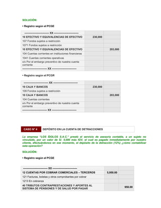 SOLUCIÓN:
‡ Registro según el PCGE
---------------------------- XX ----------------------------
10 EFECTIVO Y EQUIVALENCIAS DE EFECTIVO 230,000
107 Fondos sujetos a restricción
1071 Fondos sujetos a restricción
10 EFECTIVO Y EQUIVALENCIAS DE EFECTIVO 203,000
104 Cuentas corrientes en instituciones financieras
1041 Cuentas corrientes operativas
x/x Por el embargo preventivo de nuestra cuenta
corriente
---------------------------- XX ----------------------------
‡ Registro según el PCGR
---------------------------- XX ----------------------------
10 CAJA Y BANCOS 230,000
109 Fondos sujetos a restricción
10 CAJA Y BANCOS 203,000
104 Cuentas corrientes
x/x Por el embargo preventivo de nuestra cuenta
corriente
---------------------------- XX ----------------------------
CASO N° 4 DEPÓSITO EN LA CUENTA DE DETRACCIONES
La empresa ³LOS ÍDOLOS S.A.C.´ prestó el servicio de asesoría contable, a un sujeto no
vinculado, por un valor de S/. 5,000 más IGV, el cual es pagado inmediatamente por nuestro
cliente, efectuándonos en ese momento, el depósito de la detracción (12%) ¿cómo contabilizar
esta operación?
SOLUCIÓN:
‡ Registro según el PCGE
---------------------------- XX ----------------------------
12 CUENTAS POR COBRAR COMERCIALES ± TERCEROS 5,950.00
121 Facturas, boletas y otros comprobantes por cobrar
1213 En cobranza
40 TRIBUTOS CONTRAPRESTACIONES Y APORTES AL
SISTEMA DE PENSIONES Y DE SALUD POR PAGAR
950.00
 