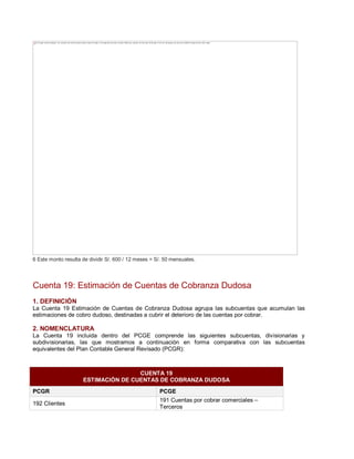 6 Este monto resulta de dividir S/. 600 / 12 meses = S/. 50 mensuales.
Cuenta 19: Estimación de Cuentas de Cobranza Dudosa
1. DEFINICIÓN
La Cuenta 19 Estimación de Cuentas de Cobranza Dudosa agrupa las subcuentas que acumulan las
estimaciones de cobro dudoso, destinadas a cubrir el deterioro de las cuentas por cobrar.
2. NOMENCLATURA
La Cuenta 19 incluida dentro del PCGE comprende las siguientes subcuentas, divisionarias y
subdivisionarias, las que mostramos a continuación en forma comparativa con las subcuentas
equivalentes del Plan Contable General Revisado (PCGR):
CUENTA 19
ESTIMACIÓN DE CUENTAS DE COBRANZA DUDOSA
PCGR PCGE
192 Clientes
191 Cuentas por cobrar comerciales ±
Terceros
The image cannot be displayed. Your computer may not have enough memory to open the image, or the image may have been corrupted. Restart your computer, and then open the file again. If the red x still appears, you may have to delete the image and then insert it again.
 