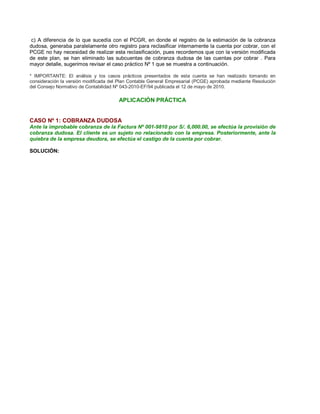 c) A diferencia de lo que sucedía con el PCGR, en donde el registro de la estimación de la cobranza
dudosa, generaba paralelamente otro registro para reclasificar internamente la cuenta por cobrar, con el
PCGE no hay necesidad de realizar esta reclasificación, pues recordemos que con la versión modificada
de este plan, se han eliminado las subcuentas de cobranza dudosa de las cuentas por cobrar . Para
mayor detalle, sugerimos revisar el caso práctico Nº 1 que se muestra a continuación.
* IMPORTANTE: El análisis y los casos prácticos presentados de esta cuenta se han realizado tomando en
consideración la versión modificada del Plan Contable General Empresarial (PCGE) aprobada mediante Resolución
del Consejo Normativo de Contabilidad Nº 043-2010-EF/94 publicada el 12 de mayo de 2010.
APLICACIÓN PRÁCTICA
CASO Nº 1: COBRANZA DUDOSA
Ante la improbable cobranza de la Factura Nº 001-9810 por S/. 6,000.00, se efectúa la provisión de
cobranza dudosa. El cliente es un sujeto no relacionado con la empresa. Posteriormente, ante la
quiebra de la empresa deudora, se efectúa el castigo de la cuenta por cobrar.
SOLUCIÓN:
 