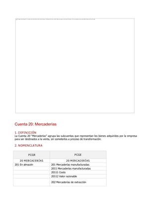 Cuenta 20: Mercaderías
1. DEFINICIÓN
La Cuenta 20 ƠMercaderíasơ agrupa las subcuentas que representan los bienes adquiridos por la empresa
para ser destinados a la venta, sin someterlos a proceso de transformación.
2. NOMENCLATURA
PCGR PCGE
20 MERCADERÍAS 20 MERCADERÍAS
201 En almacén 201 Mercaderías manufacturadas
2011 Mercaderías manufacturadas
20111 Costo
20112 Valor razonable
202 Mercaderías de extracción
The image cannot be displayed. Your computer may not have enough memory to open the image, or the image may have been corrupted. Restart your computer, and then open the file again. If the red x still appears, you may have to delete the image and then insert it again.
 