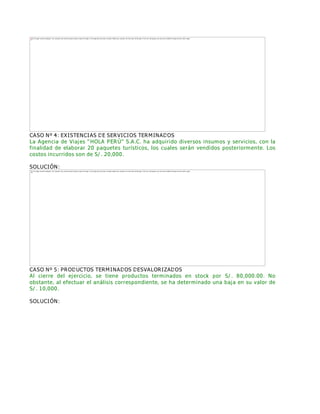 CASO Nº 4: EXISTENCIAS DE SERVICIOS TERMINADOS
La Agencia de Viajes ƏHOLA PERÚƐ S.A.C. ha adquirido diversos insumos y servicios, con la
finalidad de elaborar 20 paquetes turísticos, los cuales serán vendidos posteriormente. Los
costos incurridos son de S/. 20,000.
SOLUCIÓN:
CASO Nº 5: PRODUCTOS TERMINADOS DESVALORIZADOS
Al cierre del ejercicio, se tiene productos terminados en stock por S/. 80,000.00. No
obstante, al efectuar el análisis correspondiente, se ha determinado una baja en su valor de
S/. 10,000.
SOLUCIÓN:
The image cannot be displayed. Your computer may not have enough memory to open the image, or the image may have been corrupted. Restart your computer, and then open the file again. If the red x still appears, you may have to delete the image and then insert it again.
The image cannot be displayed. Your computer may not have enough memory to open the image, or the image may have been corrupted. Restart your computer, and then open the file again. If the red x still appears, you may have to delete the image and then insert it again.
 