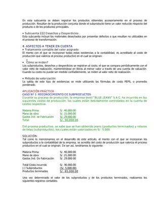 En esta subcuenta se deben registrar los productos obtenidos accesoriamente en el proceso de
producción. Resultan de la producción conjunta donde el subproducto tiene un valor reducido respecto del
producto o de los productos principales.
Ɣ Subcuenta 222 Desechos y Desperdicios:
Esta subcuenta incluye los materiales desechados por presentar defectos o que resultan no utilizables en
el proceso de transformación.
4. ASPECTOS A TENER EN CUENTA
Ɣ Tratamiento contable del valor asignado
El monto con el que se incorporan todas estas existencias a la contabilidad, es acreditado al costo de
producción que valoriza el proceso productivo en el cual se originan.
Ɣ ¿Cómo se miden?
Los subproductos, desechos y desperdicios se registran al costo, el que se compara periódicamente con el
valor neto de realización, manteniéndose en libros al menor valor a través de una cuenta de valuación.
Cuando su costo no puede ser medido confiablemente, se miden al valor neto de realización.
Ɣ Método de valorización
La salida de este tipo de existencias se mide utilizando las fórmulas de costo PEPS, o promedio
ponderado.
APLICACIÓN PRÁCTICA
CASO Nº 1: RECONOCIMIENTO DE SUBPRODUCTOS
Durante su proceso de producción, la empresa textil ƏBLUE JEANSƐ S.A.C. ha incurrido en los
siguientes costos de producción, los cuales están debidamente controlados en la cuenta de
costos respectiva:
Materia Prima S/. 40,000.00
Mano de obra S/. 21,000.00
Gastos Ind. de Fabricación S/. 29,000.00
Total S/. 90,000.00
Del proceso productivo, se sabe que se han obtenido jeans (productos terminados) y retazos
de telas (subproductos), los cuales están valorizados en S/. 5,000.
SOLUCIÓN:
Tal como lo mencionamos en el desarrollo de este artículo, el monto con el que se incorporan los
subproductos a la contabilidad de la empresa, se acredita del costo de producción que valoriza el proceso
productivo en el cual se originan. De ser así, tendríamos lo siguiente:
Materia Prima S/. 40,000.00
Mano de obra S/. 21,000.00
Gastos Ind. De Fabricación S/. 29,000.00
Total Costo incurrido S/. 90,000.00
(-) Subproductos (S/. 5,000.00)
Productos terminados S/. 85,000.00
Una vez determinado el valor de los subproductos y de los productos terminados, realizamos los
siguientes registros contables:
 