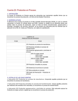 Cuenta 23: Productos en Proceso
1. DEFINICIÓN
La Cuenta 23 Productos en Proceso agrupa las subcuentas que representan aquellos bienes que se
encuentran en proceso de producción, a la fecha de los Estados Financieros.
2. NOMENCLATURA
A diferencia de la Cuenta 23 prevista en el Plan Contable General Revisado (PCGR), la cual no contenía
subcuentas, la Cuenta 23 incluida dentro del PCGE, contiene un detalle de los diferentes bienes que
podrían estar en proceso de producción, según se trate de bienes manufacturados, agropecuarios y
piscícolas, inmuebles o de servicios. Asimismo, se ha incluido una subcuenta para los intereses que en
aplicación de la NIC 23, Costos por Préstamos, son objeto de capitalización.
CUENTA 23
PRODUCTOS EN PROCESO
PCGR PCGE
231 Productos en proceso de manufactura
232 Productos extraídos en proceso de
transformación
233 Productos agropecuarios y piscícolas en
proceso
2331 De origen animal
23311 Costo
23312 Valor razonable
2332 De origen vegetal
23321 Costo
23322 Valor razonable
234 Productos inmuebles en proceso
235 Existencias de servicios en proceso
237 Otros productos en proceso
238 Costos de financiación ƛ Productos en
proceso
3. DETALLE DE LAS SUB CUENTAS
Ɣ Subcuenta 231 Productos en proceso de manufactura. Comprende aquellos productos que se
encuentran en proceso de manufactura.
Ɣ Subcuenta 232 Productos extraídos en proceso de transformación. Incluye aquellos productos
que habiendo sido extraídos de la naturaleza, se encuentran en proceso de transformación.
Ɣ Subcuenta 233 Productos agropecuarios y piscícolas en proceso. Esta subcuenta agrupa los
Productos de origen animal o vegetal que se encuentran en proceso de producción.
 