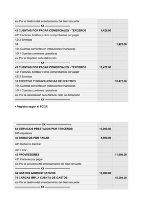 x/x Por el destino del arrendamiento del bien inmueble
---------------------------- XX ----------------------------
42 CUENTAS POR PAGAR COMERCIALES - TERCEROS 1,428.00
421 Facturas, boletas y otros comprobantes por pagar
4212 Emitidas
10 1,428.00
104 Cuentas corrientes en instituciones financieras
1041 Cuentas corrientes operativas
x/x Por el depósito de la detracción
---------------------------- XX ----------------------------
42 CUENTAS POR PAGAR COMERCIALES - TERCEROS 10,472.00
421 Facturas, boletas y otros comprobantes por pagar
4212 Emitidas
10 EFECTIVO Y EQUIVALENCIAS DE EFECTIVO 10,472.00
104 Cuentas corrientes en instituciones financieras
1041 Cuentas corrientes operativas
x/x Por la cancelación de la factura, neto de detracción
---------------------------- XX ----------------------------
‡ Registro según el PCGR
---------------------------- XX ----------------------------
63 SERVICIOS PRESTADOS POR TERCEROS 10,000.00
635 Alquileres
40 TRIBUTOS POR PAGAR 1,900.00
401 Gobierno Central
4011 IGV
42 PROVEEDORES 11,900.00
421 Facturas por pagar
x/x Por la provisión del arrendamiento del bien inmueble
---------------------------- XX ----------------------------
94 GASTOS ADMINISTRATIVOS 10,000.00
79 CARGAS IMP. A CUENTA DE GASTOS 10,000.00
x/x Por el destino del arrendamiento del bien inmueble
---------------------------- XX ----------------------------
 