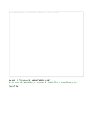 CASO Nº 2: CONSUMO DE LAS MATERIAS PRIMAS
De los materiales adquiridos, se consumen S/. 35,000.00 en la ejecución de la obra.
SOLUCIÓN:
The image cannot be displayed. Your computer may not have enough memory to open the image, or the image may have been corrupted. Restart your computer, and then open the file again. If the red x still appears, you may have to delete the image and then insert it again.
 