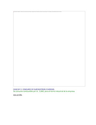 CASO Nº 2: CONSUMO DE SUMINISTROS DIVERSOS
Se consume combustible por S/. 5,000, para el horno industrial de la empresa.
SOLUCIÓN:
The image cannot be displayed. Your computer may not have enough memory to open the image, or the image may have been corrupted. Restart your computer, and then open the file again. If the red x still appears, you may have to delete the image and then insert it again.
 