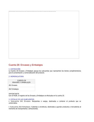 Cuenta 26: Envases y Embalajes
1. DEFINICIÓN
La Cuenta 26 Envases y Embalajes agrupa las subcuentas que representan los bienes complementarios
para la presentación y comercialización del producto.
2. NOMENCLATURA
CUENTA 26
ENVASES Y EMBALAJES
261 Envases
262 Embalajes
IMPORTANTE
Con el PCGR, el registro de los Envases y Embalajes se efectuaba en la cuenta 25.
3. DETALLE DE LAS SUBCUENTAS
Ɣ Subcuenta 261 Envases: Recipientes o vasijas, destinados a contener el producto que se
comercializa.
Ɣ Subcuenta 262 Embalajes: Cubiertas o envolturas, destinadas a guardar productos o mercaderías al
momento de transportarlas o almacenarlas.
The image cannot be displayed. Your computer may not have enough memory to open the image, or the image may have been corrupted. Restart your computer, and then open the file again. If the red x still appears, you may have to delete the image and then insert it again.
 