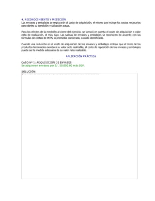 4. RECONOCIMIENTO Y MEDICIÓN
Los envases y embalajes se registrarán al costo de adquisición, el mismo que incluye los costos necesarios
para darles su condición y ubicación actual.
Para los efectos de la medición al cierre del ejercicio, se tomará en cuenta el costo de adquisición o valor
neto de realización, el más bajo. Las salidas de envases y embalajes se reconocen de acuerdo con las
fórmulas de costeo de PEPS, o promedio ponderado, o costo identificado.
Cuando una reducción en el costo de adquisición de los envases y embalajes indique que el costo de los
productos terminados excederá su valor neto realizable, el costo de reposición de los envases y embalajes
puede ser la medida adecuada de su valor neto realizable.
APLICACIÓN PRÁCTICA
CASO Nº 1: ADQUISICIÓN DE ENVASES
Se adquieren envases por S/. 50,000.00 más IGV.
SOLUCIÓN:
The image cannot be displayed. Your computer may not have enough memory to open the image, or the image may have been corrupted. Restart your computer, and then open the file again. If the red x still appears, you may have to delete the image and then insert it again.
 