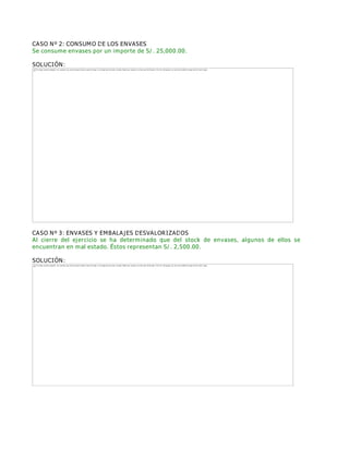 CASO Nº 2: CONSUMO DE LOS ENVASES
Se consume envases por un importe de S/. 25,000.00.
SOLUCIÓN:
CASO Nº 3: ENVASES Y EMBALAJES DESVALORIZADOS
Al cierre del ejercicio se ha determinado que del stock de envases, algunos de ellos se
encuentran en mal estado. Éstos representan S/. 2,500.00.
SOLUCIÓN:
The image cannot be displayed. Your computer may not have enough memory to open the image, or the image may have been corrupted. Restart your computer, and then open the file again. If the red x still appears, you may have to delete the image and then insert it again.
The image cannot be displayed. Your computer may not have enough memory to open the image, or the image may have been corrupted. Restart your computer, and then open the file again. If the red x still appears, you may have to delete the image and then insert it again.
 