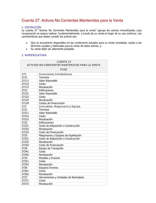 Cuenta 27: Activos No Corrientes Mantenidos para la Venta
1. DEFINICIÓN
La cuenta 27 ƠActivos No Corrientes Mantenidos para la ventaơ agrupa los activos inmovilizados cuya
recuperación se espera realizar, fundamentalmente, a través de su venta en lugar de su uso continuo. Las
características que deben cumplir los activos son:
y Que se encuentren disponibles en las condiciones actuales para su venta inmediata, sujeto a los
términos usuales y habituales para la venta de estos activos, y
y Su venta debe ser altamente probable.
2. NOMENCLATURA
CUENTA 27
ACTIVOS NO CORRIENTES MANTENIDOS PARA LA VENTA
PCGE
271 Inversiones Inmobiliarias
2711 Terrenos
27111 Valor Razonable
27112 Costo
27113 Revaluación
2712 Edificaciones
27121 Valor Razonable
27122 Costo
27123 Revaluación
27124 Costos de Financiación
272 Inmuebles, Maquinaria y Equipo
2721 Terrenos
27211 Valor Razonable
27212 Costo
27213 Revaluación
2722 Edificaciones
27221 Costo de Adquisición o Construcción
27222 Revaluación
27223 Costo de Financiación
2723 Maquinarias y Equipos de Explotación
27231 Costo de Adquisición o Construcción
27232 Revaluación
27233 Costo de Financiación
2724 Equipo de Transporte
27241 Costo
27242 Revaluación
2725 Muebles y Enseres
27251 Costo
27252 Revaluación
2726 Equipos Diversos
27261 Costo
27262 Revaluación
2727 Herramientas y Unidades de Reemplazo
27271 Costo
27272 Revaluación
 