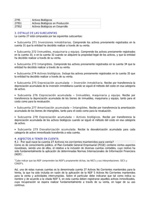 2795 Activos Biológicos
27951 Activos Biológicos en Producción
27952 Activos Biológicos en Desarrollo
3. DETALLE DE LAS SUBCUENTAS
La cuenta 27 está compuesta por las siguientes subcuentas:
Ɣ Subcuenta 271 Inversiones inmobiliarias. Comprende los activos previamente registrados en la
cuenta 31 que la entidad ha decidido realizar a través de su venta.
Ɣ Subcuenta 272 Inmuebles, maquinaria y equipo. Comprende los activos previamente registrados
en la cuenta 33, o en la cuenta 32 cuando se adquiere la propiedad legal de los activos, y que la entidad
ha decidido realizar a través de su venta.
Ɣ Subcuenta 273 Intangibles. Comprende los activos previamente registrados en la cuenta 34 que la
entidad ha decidido realizar a través de su venta.
Ɣ Subcuenta 274 Activos biológicos. Incluye los activos previamente registrados en la cuenta 35 que
la entidad ha decidido realizar a través de su venta.
Ɣ Subcuenta 275 Depreciación acumulada Ɗ Inversión inmobiliaria. Recibe por transferencia la
depreciación acumulada de la inversión inmobiliaria cuando se siguió el método del costo en esa categoría
de activo.
Ɣ Subcuenta 276 Depreciación acumulada Ɗ Inmuebles, maquinaria y equipo. Recibe por
transferencia la depreciación acumulada de los bienes de inmuebles, maquinaria y equipo, tanto para el
costo como para la revaluación.
Ɣ Subcuenta 277 Amortización acumulada Ɗ Intangibles. Recibe por transferencia la amortización
acumulada de los bienes de intangibles, tanto para el costo como para la revaluación.
Ɣ Subcuenta 278 Depreciación acumulada Ɗ Activos biológicos. Recibe por transferencia la
depreciación acumulada de los activos biológicos cuando se siguió el método del costo en esa categoría
de activo.
Ɣ Subcuenta 279 Desvalorización acumulada. Recibe la desvalorización acumulada para cada
categoría de activo inmovilizado transferido a esta cuenta.
4. ASPECTOS A TENER EN CUENTA
4.1 ¿Por qué nace la cuenta 27 Activos no corrientes mantenidos para venta?
Como es de conocimiento público, el Plan Contable General Empresarial (PCGE) contiene ciertos aspectos
novedosos, siendo uno de ellos, el relativo a la inclusión de diversas cuentas contables, cuyo motivo ha
sido fundamentalmente la aplicación de determinadas Normas Internacionales de Información Financiera
(NIIF)1
.
1
Cabe indicar que las NIIF comprenden las NIIFƞs propiamente dichas, las NICƞs y sus interpretaciones: SICƞs y
CINIIFƞs.
Así, una de estas nuevas cuentas es la denominada cuenta 27 Activos No Corrientes mantenidos para la
Venta, la que ha sido incluida en razón de la aplicación de la NIIF 5 Activos No Corrientes mantenidos
para la venta y actividades interrumpidas. Sobre el particular debe indicarse que tal como indica su
nombre y de acuerdo a la citada NIIF 5, en esta cuenta deben registrarse aquellos activos inmovilizados,
cuya recuperación se espera realizar fundamentalmente a través de su venta, en lugar de su uso
continuo.
 