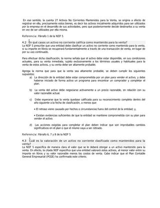 En ese sentido, la cuenta 27 Activos No Corrientes Mantenidos para la Venta, se origina a efecto de
registrar en ella, precisamente estos bienes, es decir los activos inicialmente adquiridos para ser utilizados
por la empresa en el desarrollo de sus actividades, pero que posteriormente decide destinarlos a su venta
en vez de ser utilizados por ella misma.
Referencia: Párrafo 1 de la NIIF 5
4.2 ¿En qué casos un activo no corriente califica como mantenido para la venta?
La NIIF 5 prescribe que una entidad debe clasificar un activo no corriente como mantenido para la venta,
si su importe en libros se recuperará fundamentalmente a través de una transacción de venta, en lugar de
por su uso continuado.
Para efectuar dicha clasificación, la norma señala que el activo debe estar disponible, en sus condiciones
actuales, para su venta inmediata, sujeto exclusivamente a los términos usuales y habituales para la
venta de estos activos, y su venta debe ser altamente probable.
Agrega la norma que para que la venta sea altamente probable, se deben cumplir los siguientes
supuestos:
a) La dirección de la entidad debe estar comprometida por un plan para vender el activo, y debe
haberse iniciado de forma activa un programa para encontrar un comprador y completar el
plan.
b) La venta del activo debe negociarse activamente a un precio razonable, en relación con su
valor razonable actual.
c) Debe esperarse que la venta quedase calificada para su reconocimiento completo dentro del
año siguiente a la fecha de clasificación, a menos que:
ƥ El retraso viene causado por hechos o circunstancias fuera del control de la entidad; y,
ƥ Existan evidencias suficientes de que la entidad se mantiene comprometida con su plan para
vender el activo.
d) Las acciones exigidas para completar el plan deben indicar que son improbables cambios
significativos en el plan o que el mismo vaya a ser retirado.
Referencia: Párrafo 6, 7 y 8 de la NIIF 5
4.3 ¿Cuál es la valoración de un activo no corriente clasificado como mantenidos para la
venta?
La NIIF 5 especifica de manera clara el valor que se le deberá otorgar a un activo mantenido para la
venta. En efecto, la citada NIIF especifica que una entidad valorará estos activos, al menor valor entre su
importe en libros y su valor razonable menos los costos de venta. Cabe indicar que el Plan Contable
General Empresarial (PCGE) ha confirmado este criterio.
 