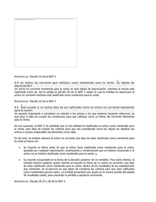 Referencia: Párrafo 15 de la NIIF 5
4.4 Un activo no corriente que califique como mantenido para la venta ¿es objeto de
depreciación?
Un activo no corriente mantenido para la venta no será objeto de depreciación, mientras el mismo esté
clasificado como tal. Así lo señala el párrafo 26 de la NIIF 5 según el cual la entidad no depreciará el
activo no corriente mientras esté clasificado como mantenido para la venta.
Referencia: Párrafo 25 de la NIIF 5
4.5 ¿Qué sucede si un activo deja de ser calificado como un activo no corriente mantenido
para la venta?
Un aspecto importante a considerar en relación a los activos a los que estamos haciendo referencia, es
qué pasa si deja de cumplir las condiciones para que califique como un Activo No Corriente Mantenido
para la Venta.
En ese supuesto, la NIIF 5 ha señalado que si una entidad ha clasificado un activo como mantenido para
la venta, pero deja de cumplir los criterios para que sea considerado como tal, dejará de clasificar los
activos o grupos enajenables de elementos como tales.
En tal caso, la entidad valorará el activo no corriente que deje de estar clasificado como mantenido para
la venta al menor de:
y Su importe en libros antes de que el activo fuera clasificado como mantenido para la venta,
ajustado por cualquier depreciación, amortización o revalorización que se hubiera reconocido si el
activo no se hubiera clasificado como mantenido para la venta; y,
y Su importe recuperable en la fecha de la decisión posterior de no venderlo. Para estos efectos, la
entidad incluirá cualquier ajuste referido al importe en libros de un activo no corriente, que deje
de estar clasificado como mantenido para la venta, dentro de los resultados de las explotaciones
que continúan, en el ejercicio en que dejen de cumplirse los criterios para que sean calificados
como mantenidos para la venta. La entidad presentará ese ajuste en la misma partida del estado
de resultados usado, para presentar la pérdida o ganancia reconocida.
Referencia: Párrafo 26 27 y 28 de la NIIF 5
The image cannot be displayed. Your computer may not have enough memory to open the image, or the image may have been corrupted. Restart your computer, and then open the file again. If the red x still
appears, you may have to delete the image and then insert it again.
 
