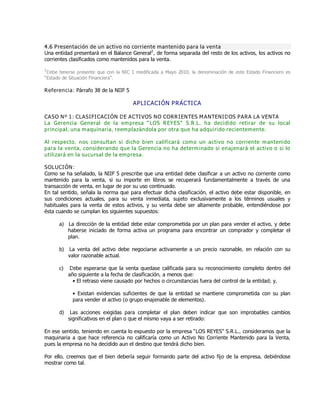 4.6 Presentación de un activo no corriente mantenido para la venta
Una entidad presentará en el Balance General2
, de forma separada del resto de los activos, los activos no
corrientes clasificados como mantenidos para la venta.
2
Debe tenerse presente que con la NIC 1 modificada a Mayo 2010, la denominación de este Estado Financiero es
ƠEstado de Situación Financieraơ.
Referencia: Párrafo 38 de la NIIF 5
APLICACIÓN PRÁCTICA
CASO Nº 1: CLASIFICACIÓN DE ACTIVOS NO CORRIENTES MANTENIDOS PARA LA VENTA
La Gerencia General de la empresa ƏLOS REYESƐ S.R.L. ha decidido retirar de su local
principal, una maquinaria, reemplazándola por otra que ha adquirido recientemente.
Al respecto, nos consultan si dicho bien calificará como un activo no corriente mantenido
para la venta, considerando que la Gerencia no ha determinado si enajenará el activo o si lo
utilizará en la sucursal de la empresa.
SOLUCIÓN:
Como se ha señalado, la NIIF 5 prescribe que una entidad debe clasificar a un activo no corriente como
mantenido para la venta, si su importe en libros se recuperará fundamentalmente a través de una
transacción de venta, en lugar de por su uso continuado.
En tal sentido, señala la norma que para efectuar dicha clasificación, el activo debe estar disponible, en
sus condiciones actuales, para su venta inmediata, sujeto exclusivamente a los términos usuales y
habituales para la venta de estos activos, y su venta debe ser altamente probable, entendiéndose por
ésta cuando se cumplan los siguientes supuestos:
a) La dirección de la entidad debe estar comprometida por un plan para vender el activo, y debe
haberse iniciado de forma activa un programa para encontrar un comprador y completar el
plan.
b) La venta del activo debe negociarse activamente a un precio razonable, en relación con su
valor razonable actual.
c) Debe esperarse que la venta quedase calificada para su reconocimiento completo dentro del
año siguiente a la fecha de clasificación, a menos que:
ƥ El retraso viene causado por hechos o circunstancias fuera del control de la entidad; y,
ƥ Existan evidencias suficientes de que la entidad se mantiene comprometida con su plan
para vender el activo (o grupo enajenable de elementos).
d) Las acciones exigidas para completar el plan deben indicar que son improbables cambios
significativos en el plan o que el mismo vaya a ser retirado:
En ese sentido, teniendo en cuenta lo expuesto por la empresa ƠLOS REYESơ S.R.L., consideramos que la
maquinaria a que hace referencia no calificaría como un Activo No Corriente Mantenido para la Venta,
pues la empresa no ha decidido aun el destino que tendrá dicho bien.
Por ello, creemos que el bien debería seguir formando parte del activo fijo de la empresa, debiéndose
mostrar como tal.
 