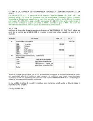 CASO Nº 2: CALIFICACIÓN DE UNA INVERSIÓN INMOBILIARIA COMO MANTENIDA PARA LA
VENTA
Con fecha 02.02.2011, la gerencia de la empresa ƏINMOBILIARIA DEL SURƐ S.A.C. ha
decidido poner en venta un inmueble que se encontraba reconocido como Inversión
Inmobiliaria. Se sabe que a esa fecha el bien tiene un valor en libros de S/. 89,000 (costo de
adquisición S/. 100,000 y depreciación acumulada S/. 11,000). Nos piden determinar el
tratamiento contable a seguir aplicando el PCGE. Considerar que el 40% del valor del
inmueble corresponde al terreno y que la diferencia es construcción.
SOLUCIÓN:
A efectos de desarrollar el caso propuesto por la empresa ƠINMOBILIARIA DEL SURơ S.A.C. habría que
partir de la premisa que al 02.02.2011 el inmueble en referencia estaba valuado de acuerdo a lo
siguiente:
RUBRO DETALLE PARCIAL TOTAL
31 Inversiones Inmobiliarias 100,000
311 Terrenos 40,000
3111 Urbanos
31112 Costo
312 Edificaciones 60,000
3121 Edificaciones
31212 Costo
39 Depreciación Amortización y Agotamiento
acumulados3
.
(11,000)
391 Depreciación acumulada
3911 Inversiones inmobiliarias
39111 Edificaciones ƛ Costo de
adquisición o construcción
Neto 89,000
3
Es preciso recordar que de acuerdo a la NIC 40, las Inversiones Inmobiliarias se reconocen inicialmente al costo y
con posterioridad, aplicando el modelo del valor razonable o el modelo del costo (costo menos depreciación
acumulada). En todo caso, en este supuesto, se asume que la empresa ƠINMOBILIARIA DEL SURơ S.A.C ha elegido el
modelo del costo para medir su inversión inmobiliaria.
En ese sentido, al calificar la inversión inmobiliaria como mantenida para la venta, se debería realizar el
siguiente registro contable:
ENFOQUE CONTABLE
 
