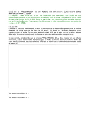 CASO Nº 5: PRESENTACIÓN DE UN ACTIVO NO CORRIENTE CLASIFICADO COMO
MANTENIDO PARA LA VENTA
La empresa ƏTRES MUNDOSƐ S.R.L. ha clasificado una camioneta que usaba en sus
operaciones como un activo no corriente mantenido para la venta, cuyo valor en libros (neto
de depreciación) es de S/. 8,500. Sobre el particular, nos consultan cómo se debe mostrar
ese activo en los Estados Financieros. Considerar que el valor razonable menos los costos de
venta es de S/. 9,500.
SOLUCIÓN:
Como se ha señalado anteriormente, la NIIF 5 prescribe que la entidad debe presentar en el Balance
General5, de forma separada del resto de los activos, los activos no corrientes clasificados como
mantenidos para la venta. En ese caso, agrega la citada NIIF que el valor que se le deberá asignar
debería ser el menor entre su importe en libros y su valor razonable menos los costos de venta.
En ese sentido, considerando que la empresa ƠTRES MUNDOSơ S.R.L. debe mostrar en sus Estados
Financieros, Activos No Corrientes Mantenidos para la Venta, los mismos deberían mostrarse dentro del
rubro Activos Corrientes, a su valor en libros, pues éste es menor que su valor razonable menos los costos
de venta. Así:
5
Ver Nota de Pie de Página Nº 2.
6
Ver Nota de Pie de Página Nº 2.
The image cannot be displayed. Your computer may not have enough memory to open the image, or the image may have been corrupted. Restart your computer, and then open the file again. If the red x still appears, you may have to delete the image and then insert it again.
 