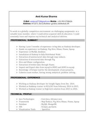Amit Kumar Sharma
E-Mail: amityraj272@gmail.com Mobile: -+91-9911798626
Address: B-5,Gl-1, Ext-2,Shalimar garden, Sahibabad, UP.
To work in a globally competitive environment on challenging assignments as a
valuable team member, where I could utilize acquired skills & education. I could
constantly learn and improve my technical and analytical abilities.
PROFESSIONAL SUMMARY
 Having 1 year 8 months of experience in big data as Hadoop developer.
 Hands on experience on Hadoop, Pig, Hive, Hbase, Flume, Sqoop.
 Experience in MySQL database.
 Installation of Hadoop In fully Distributed Node.
 Extraction of unstructured data through map reduces.
 Extraction of structured data through Pig.
 Hive and Hbase configuration.
 Extraction of twitter data through Flume.
 Knowledge of ElasticSearch with Kibana.
 Import and Export data from mysql to HDFS and HDFS to mysql.
 Knowledge of Eclipse tool for the development of java projects.
 Cohesive team worker, having strong analytical, problem solving.
PROFESSIONAL EXPERIENCE
 Working as Hadoop developer in Finesoft from Jan 2016.
 Worked as java Developer in Insight Sigma from Dec 2014 to 2015.
TECHNICAL PROFILE
 Java Technologies : Core Java, Advance java
 Framework : Map Reduce, Pig, Hive, Hbase, Flume, Sqoop
 Database : MySQL MongoDB.
 IDE : Eclipse, pycharm.
 Visualization Tools : SportFire, elasticsearch,Kibana
 
