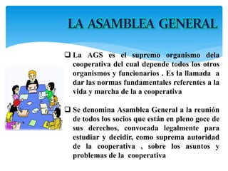  La AGS es el supremo organismo dela
cooperativa del cual depende todos los otros
organismos y funcionarios . Es la llamada a
dar las normas fundamentales referentes a la
vida y marcha de la a cooperativa
 Se denomina Asamblea General a la reunión
de todos los socios que están en pleno goce de
sus derechos, convocada legalmente para
estudiar y decidir, como suprema autoridad
de la cooperativa , sobre los asuntos y
problemas de la cooperativa
 