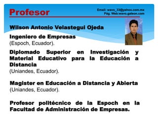 Profesor
Wilson Antonio Velastegui Ojeda
Ingeniero de Empresas
(Espoch, Ecuador).
Diplomado Superior en Investigación y
Material Educativo para la Educación a
Distancia
(Uniandes, Ecuador).
Magister en Educación a Distancia y Abierta
(Uniandes, Ecuador).
Profesor politécnico de la Espoch en la
Facultad de Administración de Empresas.
Email: wavo_33@yahoo.com.mx
Pág. Web:wavo.galeon.com
 