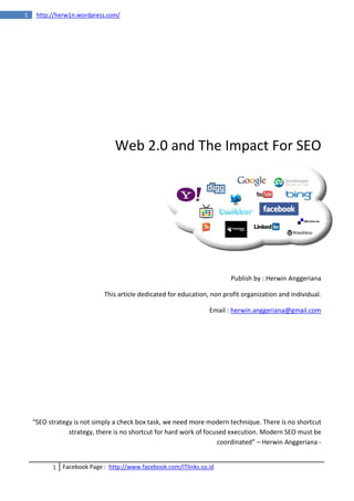 1    http://herw1n.wordpress.com/




                                Web 2.0 and The Impact For SEO




                                                                         Publish by : Herwin Anggeriana

                            This article dedicated for education, non profit organization and individual.

                                                                 Email : herwin.anggeriana@gmail.com




    “SEO strategy is not simply a check box task, we need more modern technique. There is no shortcut
                strategy, there is no shortcut for hard work of focused execution. Modern SEO must be
                                                                    coordinated” – Herwin Anggeriana -


          1 Facebook Page : http://www.facebook.com/ITlinks.co.id
 