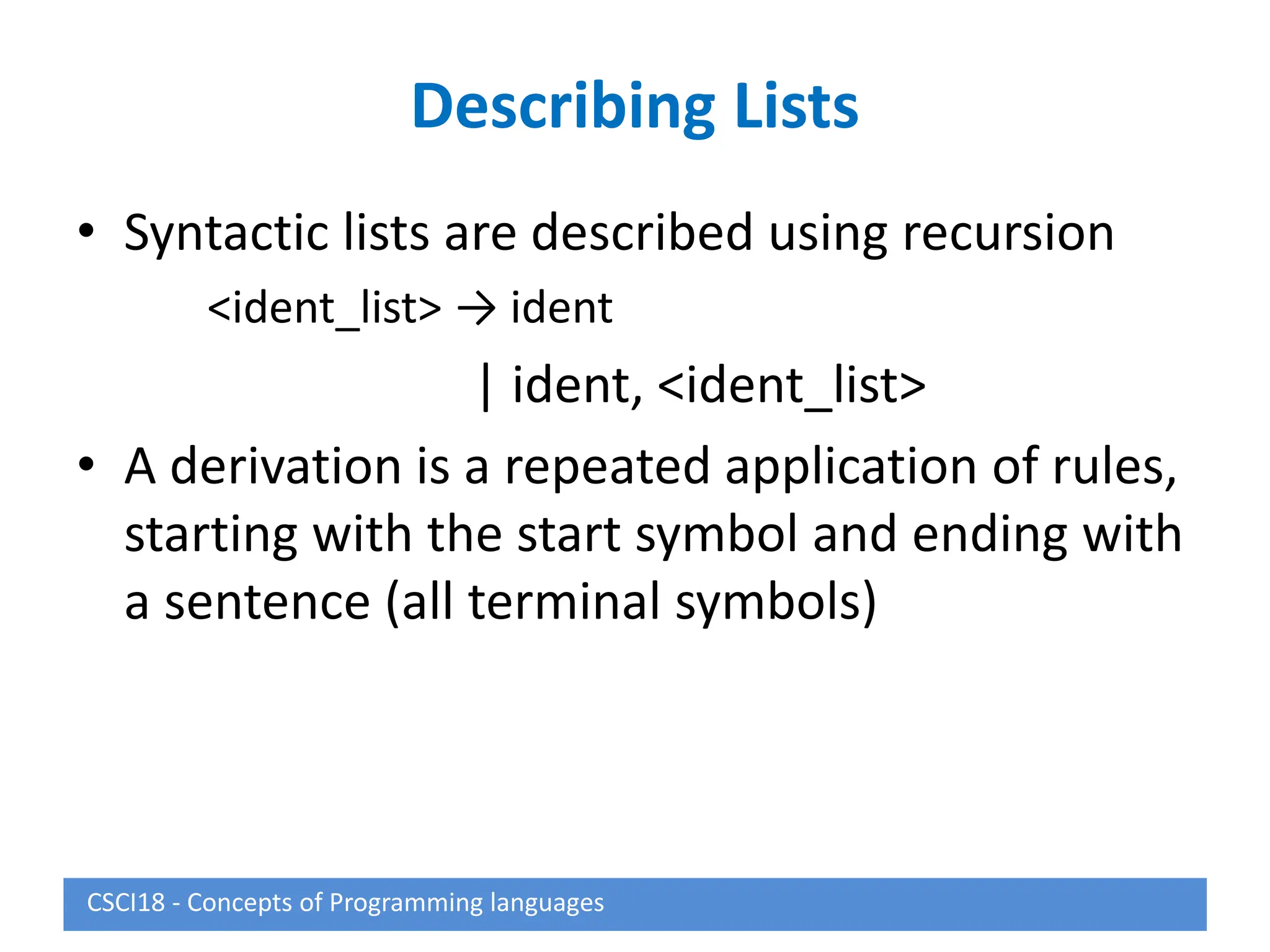 Describing Lists
• Syntactic lists are described using recursion
<ident_list> → ident
| ident, <ident_list>
• A derivation is a repeated application of rules,
starting with the start symbol and ending with
a sentence (all terminal symbols)
CSCI18 - Concepts of Programming languages
 