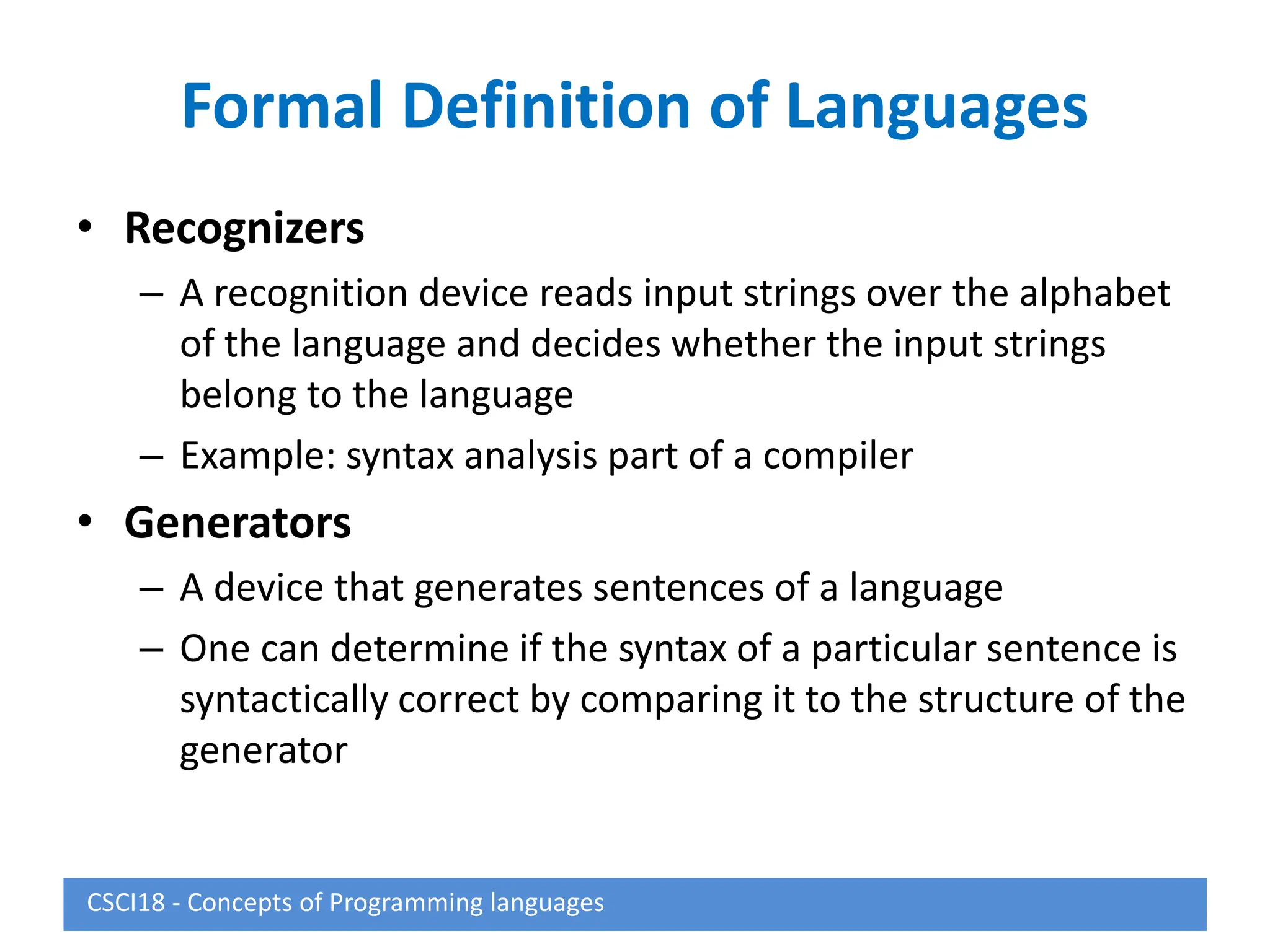 Formal Definition of Languages
• Recognizers
– A recognition device reads input strings over the alphabet
of the language and decides whether the input strings
belong to the language
– Example: syntax analysis part of a compiler
• Generators
– A device that generates sentences of a language
– One can determine if the syntax of a particular sentence is
syntactically correct by comparing it to the structure of the
generator
CSCI18 - Concepts of Programming languages
 