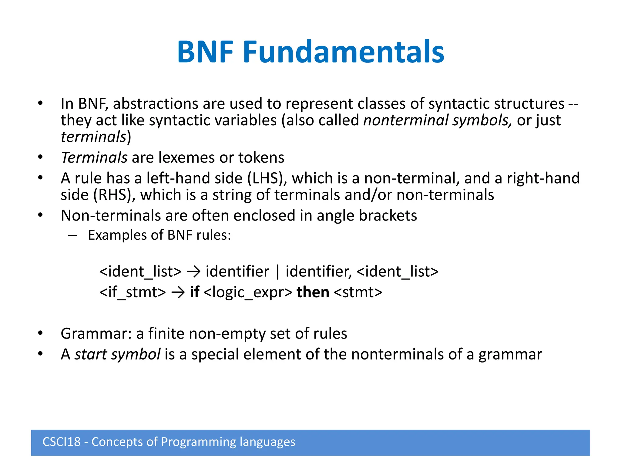 BNF Fundamentals
• In BNF, abstractions are used to represent classes of syntactic structures --
they act like syntactic variables (also called nonterminal symbols, or just
terminals)
• Terminals are lexemes or tokens
• A rule has a left-hand side (LHS), which is a non-terminal, and a right-hand
side (RHS), which is a string of terminals and/or non-terminals
• Non-terminals are often enclosed in angle brackets
– Examples of BNF rules:
<ident_list> → identifier | identifier, <ident_list>
<if_stmt> → if <logic_expr> then <stmt>
• Grammar: a finite non-empty set of rules
• A start symbol is a special element of the nonterminals of a grammar
CSCI18 - Concepts of Programming languages
 