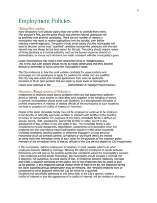 5
Employment Policies
Hiring/Recruiting
Many employers have policies stating that they prefer to promote from within.
This practice is fine, but the policy should not promise internal candidates will
be preferred over external candidates. There are any number of reasons a
municipality may want to receive applications from the outside, even before
rejecting internal applicants. The policy should avoid stating that the municipality will
base its decision on the most “qualified” candidate because the candidate with the best
résumé may not always be the best person for the job. The policy should require review
of hiring decisions by a central authority, such as the human resources director or
administrator, to ensure such decisions are made consistent with the municipality’s goals.
Larger municipalities may need a more structured hiring or recruiting policy.
This is fine, but such policies should not be so rigidly constructed that they become
difficult to administer or fail to serve the municipality’s needs.
The City endeavors to hire the most suitable candidate for open positions and
encourages current employees to apply for positions for which they are qualified.
The City may also solicit and consider applications from external applicants.
Decisions to fill an open position that are made by lower levels of management
require prior approval by the ___________ [administrator or manager/mayor/council].
Nepotism/Employment of Relatives
Employment of relatives poses special problems when one has supervisory authority –
direct or indirect – over another or when they work together in the handling of money.
In general, municipalities should avoid such situations. It is also generally advisable to
prohibit employment of relatives of elected officials of the municipality as such situations
can lead to questions of conflict of interest or favoritism.
People in the same immediate family may not be employed or continue to be employed
if one directly or indirectly supervises another or interacts with another in the handling
of money or compensation. For purposes of this policy, immediate family is defined as
spouse, parent, child, grandparent, grandchild, brother or sister, parent-in-law,
grandparent-in-law, brother-in-law and sister-in-law. The immediate family is also
considered to include stepparents, stepchildren, stepbrothers and stepsisters when the
employee and the step-relative have lived together regularly in the same household.
Unrelated employees residing together or otherwise engaged in a close personal
relationship (such as domestic partner, co-habitant or significant other) are treated
as being within the immediate family of each other for the purposes of this nepotism policy.
Members of the immediate family of elected officials of the City are not eligible for City employment.
If the municipality restricts employment of relatives, it must consider what to do when
employees become related by marriage. Allowing the affected employees to decide between
themselves who will give up his position avoids later complaints about the municipality’s decision.
If the employees cannot decide themselves, the municipality should consider a method that
is objective, not subjective, to avoid claims of bias. If employees become related by marriage
and create a situation prohibited by this policy, one of the employees may be asked to give
up his position. If the employees cannot choose which of them it will be, the employee having
the lower budgeted annual compensation may be removed. The removed employee may be
considered for other positions within the City for which he is qualified.
Situations not specifically addressed in this policy that, in the City’s opinion, create a
conflict of interest or give the appearance of a conflict of interest, will be handled at discretion.
 