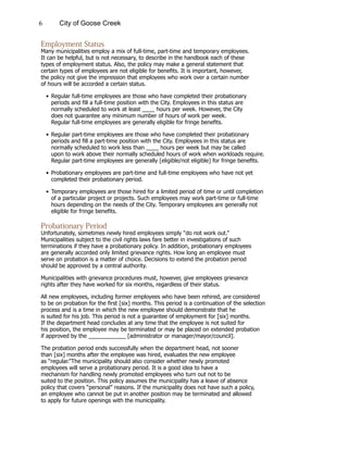6 City of Goose Creek
Employment Status
Many municipalities employ a mix of full-time, part-time and temporary employees.
It can be helpful, but is not necessary, to describe in the handbook each of these
types of employment status. Also, the policy may make a general statement that
certain types of employees are not eligible for benefits. It is important, however,
the policy not give the impression that employees who work over a certain number
of hours will be accorded a certain status.
•	Regular full-time employees are those who have completed their probationary
			 periods and fill a full-time position with the City. Employees in this status are
			 normally scheduled to work at least ____ hours per week. However, the City
			 does not guarantee any minimum number of hours of work per week.
			 Regular full-time employees are generally eligible for fringe benefits.
•	Regular part-time employees are those who have completed their probationary
			 periods and fill a part-time position with the City. Employees in this status are
			 normally scheduled to work less than ____ hours per week but may be called
			 upon to work above their normally scheduled hours of work when workloads require.
			 Regular part-time employees are generally [eligible/not eligible] for fringe benefits.
•	Probationary employees are part-time and full-time employees who have not yet
			 completed their probationary period.
•	Temporary employees are those hired for a limited period of time or until completion
			 of a particular project or projects. Such employees may work part-time or full-time
			 hours depending on the needs of the City. Temporary employees are generally not
			 eligible for fringe benefits.
Probationary Period
Unfortunately, sometimes newly hired employees simply “do not work out.”
Municipalities subject to the civil rights laws fare better in investigations of such
terminations if they have a probationary policy. In addition, probationary employees
are generally accorded only limited grievance rights. How long an employee must
serve on probation is a matter of choice. Decisions to extend the probation period
should be approved by a central authority.
Municipalities with grievance procedures must, however, give employees grievance
rights after they have worked for six months, regardless of their status.
All new employees, including former employees who have been rehired, are considered
to be on probation for the first [six] months. This period is a continuation of the selection
process and is a time in which the new employee should demonstrate that he
is suited for his job. This period is not a guarantee of employment for [six] months.
If the department head concludes at any time that the employee is not suited for
his position, the employee may be terminated or may be placed on extended probation
if approved by the ____________ [administrator or manager/mayor/council].
The probation period ends successfully when the department head, not sooner
than [six] months after the employee was hired, evaluates the new employee
as “regular.”The municipality should also consider whether newly promoted
employees will serve a probationary period. It is a good idea to have a
mechanism for handling newly promoted employees who turn out not to be
suited to the position. This policy assumes the municipality has a leave of absence
policy that covers “personal” reasons. If the municipality does not have such a policy,
an employee who cannot be put in another position may be terminated and allowed
to apply for future openings with the municipality.
 
