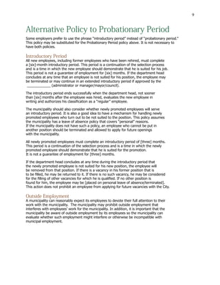 9
Alternative Policy to Probationary Period
Some employers prefer to use the phrase “introductory period” instead of “probationary period.”
This policy may be substituted for the Probationary Period policy above. It is not necessary to
have both policies.
Introductory Period
All new employees, including former employees who have been rehired, must complete
a [six]-month introductory period. This period is a continuation of the selection process
and is a time in which the new employee should demonstrate that he is suited for his job.
This period is not a guarantee of employment for [six] months. If the department head
concludes at any time that an employee is not suited for his position, the employee may
be terminated or may continue in an extended introductory period if approved by the
____________ (administrator or manager/mayor/council).
The introductory period ends successfully when the department head, not sooner
than [six] months after the employee was hired, evaluates the new employee in
writing and authorizes his classification as a “regular” employee.
The municipality should also consider whether newly promoted employees will serve
an introductory period. It is also a good idea to have a mechanism for handling newly
promoted employees who turn out to be not suited to the position. This policy assumes
the municipality has a leave of absence policy that covers “personal” reasons.
If the municipality does not have such a policy, an employee who cannot be put in
another position should be terminated and allowed to apply for future openings
with the municipality.
All newly promoted employees must complete an introductory period of [three] months.
This period is a continuation of the selection process and is a time in which the newly
promoted employee should demonstrate that he is suited for the promotion.
It is not a guarantee of employment for [three] months.
If the department head concludes at any time during the introductory period that
the newly promoted employee is not suited for his new position, the employee will
be removed from that position. If there is a vacancy in his former position that is
to be filled, he may be returned to it. If there is no such vacancy, he may be considered
for the filling of other vacancies for which he is qualified. If no other position is
found for him, the employee may be [placed on personal leave of absence/terminated].
This action does not prohibit an employee from applying for future vacancies with the City.
Outside Employment
A municipality can reasonably expect its employees to devote their full attention to their
work with the municipality. The municipality may prohibit outside employment that
interferes with employees’ work for the municipality. In addition, it is important that the
municipality be aware of outside employment by its employees so the municipality can
evaluate whether such employment might interfere or otherwise be incompatible with
municipal employment.
 