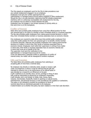 10 City of Goose Creek
The City expects an employee’s work for the City to take precedence over
any outside employment engaged in by an employee.
Employees must get prior written approval from the _________
[administrator or manager/mayor/council] before engaging in other employment.
Should the City, in its sole discretion, determine that the outside employment
interferes with or is otherwise incompatible with employment for the City,
the employee may be asked to choose between the jobs.
Employees may not engage in any private business or activity while on
City work time or at City workplaces.
Conflict of Interest
State ethics laws prohibit public employees from using their official position for their
own personal gain or for that of a member of their immediate family or a business associate.
The law also prohibits public employees from making governmental decisions in which
they, their immediate family members or business associates have an economic interest.
City employees are covered by state ethics laws that prohibit public employees from
using their public position for their own personal gain or to benefit a family member
or business associate. State law also prohibits employees from making governmental
decisions on matters in which they, their family or business associates have an
economic interest. Employees must notify their supervisors in writing of any matter
in which they, their family or business associates have an economic interest and
in which they must act on behalf of the City.
The supervisor must send the notification to the
[administrator or manager/mayor/council] for review.
If the City determines a potential conflict or appearance of conflict of
interest exists, the matter will be reassigned to another employee.
Gifts and Gratuities
The State Ethics Act prohibits public employees from soliciting or
accepting gifts of more than a nominal value.
No employee may directly or indirectly solicit, accept or receive a gift
under circumstances in which it could be inferred that the gift was
intended to influence him in the performance of his official duties or
was intended as a reward for an official act on his part.
A gift is defined as any benefit, favor, service, privilege or thing of value
that could be interpreted as influencing an employee’s impartiality.
A gift includes, but is not limited, to meals, trips, money, loans,
rewards, merchandise, foodstuffs, tickets to sporting or cultural events,
entertainment, and personal services or work provided by City suppliers or contractors.
This policy is not intended to prohibit the acceptance of items of
nominal value that are distributed generally to all employees.
A determination as to whether this policy has been violated is in the City’s sole discretion.
 