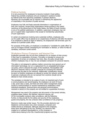 11Alternative Policy to Probationary Period
Political Activity
It is not uncommon for employees to become involved in local politics.
Federal law prohibits employees who are employed in positions funded
by federal funds from becoming candidates in partisan elections.
Moreover, the municipality has an interest in maintaining the appearance
of impartiality in the provision of public services.
Employees may fully and freely associate themselves in organizations of
their own choosing, except those organizations whose purpose is the violent
overthrow of the government of the Unites States, the State of South Carolina
or any of its political subdivisions. In addition, supervisory employees may not
join or support labor organizations that accept to membership subordinates
of such supervisors.
In certain circumstances involving real or potential conflicts, employees who
run for public office may be placed on an unpaid leave of absence until after the election.
If an employee is placed on leave of absence, his employment will terminate upon his
election to a partisan public office.
For purposes of this policy, an employee is considered a “candidate for public office” as
soon as he begins actively campaigning for nomination or election, or when he files for
candidacy, whichever comes sooner.
Workplace Privacy/Computer and Internet Use
Employees generally may not sue their employers for an invasion of their privacy
if they have no expectation of privacy. This policy is intended to remove any
expectation of privacy an employee may have. Also, the policy should state
whether employees may or may not use workplace computers for personal reasons.
This policy is not designed to address matters concerning more general use of
information technology, nor is it a replacement for an acceptable technology
use policy, which is beyond the scope of this handbook. Municipalities with
electronic networks need to consider protocols for accessing the networks
and securing the data on the networks. Additionally, consideration should
be given to whether employees are allowed to access the network remotely.
In general, employees who are not exempt from overtime should not be
allowed to have remote access.
The workplace is intended to be a place of work. An important part of work
is communications and record-keeping. No employee is at work 24 hours
a day, seven days a week, and there are times when management needs
access to communications or records maintained by employees in their
individual workplaces. Personal items and personal communications
received or stored on City property are not entitled to a guarantee of privacy.
Management may search City property and documents in City-owned vehicles,
employee desks, lockers, file cabinets, electronic devices, etc.
[If the municipality conducts video surveillance, add the following:
Further, to help provide for the safety and security of City employees,
guests and property, the City conducts video surveillance of City property.]
Electronic media raise similar issues. The City provides electronic and
telephonic communication and, when necessary, computers and
mobile devices to employees. Although assigned to the employee,
these items still belong to the City. Similarly, any electronic files
created on or software downloaded on, a City computer or
mobile device belong to the City. Unauthorized programs and files
 
