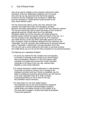 12 City of Goose Creek
may not be used or installed on City computers without the written
permission of the City. Additionally, employees may not encrypt
work and may not use passwords other than those assigned
to them by the City. Employees may not destroy or delete files
from City computers or mobile devices except pursuant to the
City’s record retention policy.
The City reserves the right to review voice mail, electronic mail,
computer and mobile device files, text messaging, and other
electronic information generated by or stored in the City’s electronic systems.
The City also reserves the right to report the finding of such reviews to
appropriate agencies. [Please select one of the alternates:
Employees should not use City computers and mobile devices for
personal reasons without the express written permission of the City. -or- |
The City consents to the reasonable personal use of its computers
and mobile devices.] [If the City allows reasonable personal use of the
City’s computers, insert the following: Although the City consents to the
“reasonable” use of its computers and mobile devices for personal business,
what is “reasonable” is determined in the sole discretion of the City.
The only sure way to avoid violating the City’s policy on personal computer
and mobile device use is to not use the City’s computers for any personal purpose.]
The following use is absolutely forbidden:
1.	To access any material the City considers to be pornographic;
		 to transmit or knowingly accept receipt of any communication
		 that is pornographic, obscene, or in the City’s opinion might
		 contribute to a hostile work environment in that it demeans
		 individuals on the basis of race, sex, age, national origin,
		 disability or some similar distinction
2.	To conduct business for outside employment or a side-business
		 to purchase any goods or services, even if charged to the
		 employee’s personal credit card. [Some municipalities may not
		 object to employees’ purchasing personal items over the Internet
		 or by email, especially if they do so while on breaks.
		 If personal purchases are not an issue for the City,
		 this prohibition may be removed.]
3.	To solicit others for non-work related reasons.
	 City employees may not use personal electronic equipment
	 (including but not limited to personal laptop computers,
	 mobile devices and cellular phones) on City property or at
	 City work sites to engage in conduct that would be prohibited
	 if using City equipment.
 