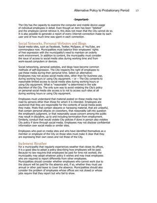 13Alternative Policy to Probationary Period
-Important-
The City has the capacity to examine the computer and mobile device usage
of individual employees in detail. Even though an item has been “deleted”
and the employee cannot retrieve it, this does not mean that the City cannot do so.
It is also possible to generate a report of every Internet connection made by each
user and of how much time was spent in each connection.
Social Networks, Personal Websites and Blogs
Social media sites, such as Facebook, Twitter, MySpace, or YouTube, are
commonplace now. Municipalities must balance their employees’ rights
of free expression with the municipality’s need to maintain an orderly
work environment. In addition to content, the municipality must consider
the issue of access to social media sites during working time and from
work-issued computers or devices.
Social networking, personal websites, and blogs have become common
methods of self-expression. The City respects the right of employees to
use these media during their personal time. Select an alternative:
Employees may not access social media sites, other than for business use,
during working hours or using City equipment. – or – The City consents to
reasonable limited access to social media sites during working hours or
using City equipment. What is “reasonable” is determined in the sole
discretion of the City. The only sure way to avoid violating the City’s policy
on personal social media site access is to not to access such sites at all
during working hours or using City equipment.
Employees must understand that material posted on these media may be
read by persons other than those for whom it is intended. Employees are
cautioned that they are responsible for the contents of social media posts
they make. Posts that contain obscene or harassing material, that are unlawful,
that contain personal attacks on coworkers, that reasonably call into question
the employee’s judgment, or that reasonably cause concern among the public
may result in discipline, up to and including termination from employment.
Similarly, conduct that would violate City policies if done in person also violates
City policy if done through social media. Employees may not disclose confidential
information over social media or similar sites.
Employees who post on media sites and who have identified themselves as a
member or employee of the City on those sites must make it clear that they
are expressing their own views and not those of the City.
Inclement Weather
For a municipality that regularly experiences weather that closes its offices,
it is a good idea to adopt a policy describing how employees will be paid.
Because no law requires that employees be paid for time not worked, the
municipality may adopt whatever policy it wishes and may treat employees
who are required to report differently from other employees.
Municipalities should consider whether employees who cannot work due to
the closure will be paid for the absence and, if so, whether they must use
annual or other paid leave to cover the absence. Municipalities should also
consider the problem of employees whose offices are not closed or whose
jobs require that they report but who fail to show.
 