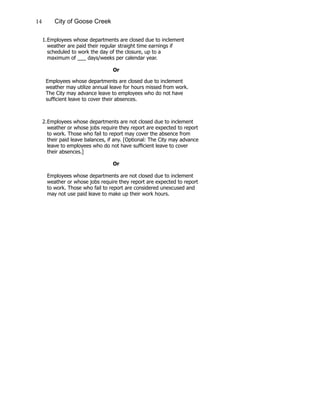14 City of Goose Creek
1.	Employees whose departments are closed due to inclement
		 weather are paid their regular straight time earnings if
		 scheduled to work the day of the closure, up to a
		 maximum of ___ days/weeks per calendar year.
					
						 Or
Employees whose departments are closed due to inclement
weather may utilize annual leave for hours missed from work.
The City may advance leave to employees who do not have
sufficient leave to cover their absences.
2.	Employees whose departments are not closed due to inclement
		 weather or whose jobs require they report are expected to report
		 to work. Those who fail to report may cover the absence from
		 their paid leave balances, if any. [Optional: The City may advance
		 leave to employees who do not have sufficient leave to cover
		their absences.]
						 Or
		 Employees whose departments are not closed due to inclement
		 weather or whose jobs require they report are expected to report
		 to work. Those who fail to report are considered unexcused and
		 may not use paid leave to make up their work hours.
 