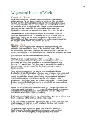 15
Wages and Hours of Work
Classification System
Many municipalities have classification systems that assign pay ranges to
various positions. The law does not require such systems. If the municipality
has such a system, it should not be reproduced in the handbook because pay
ranges and position titles change, new positions are created and old positions
are eliminated, as the municipality’s needs change. Policies and classification
systems should avoid promising employees any particular wage level.
Municipalities that do not use a classification system do not need this policy.]
The [administrator or manager/mayor/council] may develop a system for
classifying positions within the City, including pay ranges for those positions.
Classification systems and pay ranges are subject to change at any time.
The establishment of pay ranges or grades for any position does not guarantee
the occupant of that position any particular rate of pay.
Hours of Work
The South Carolina Wage Payment Act requires, among other things, that
employers notify employees in writing of the employee’s normal work hours.
Because different departments may have different operating hours and because
some are open 24 hours a day, each department should be sure to post its own hours.
[Employers may require that employees work overtime.]		
The City’s normal hours of business are from ____ a.m. to ____ p.m.
However, some departments must operate outside the City’s normal hours
of business, and schedules of employees of those departments may differ
from the City’s normal hours. Each department is responsible for scheduling
its employees to meet the needs of the City. Employees may be required
to work overtime.
There is no requirement under the law that employers allow employees
breaks of any length. Most employers, however, allow employees meal breaks, and
some allow employees short breaks other than meal times. If meal breaks are
unpaid, they should be at least 30 minutes long. Any other breaks of less than
20 minutes must be paid. It is recommended the municipality not permit
employees to combine paid breaks and meals in order to take a long meal break.
It also is recommended that employees not be permitted to use breaks and meal
time to arrive late or leave early.
Regular full-time employees who work during the City’s normal hours of business
receive one unpaid meal break of _____ minutes. Breaks and meals for employees
whose departments operate outside the City’s normal hours are set by those
departments. All breaks are workload permitting.
Employees may not use break times and meal periods to report late or to leave early.
Break periods may not be combined with the meal period.
If the municipality or a department automatically deducts unpaid meal times from
employees’ pay, it is important to notify employees that they must report any
interruptions to their meal periods.
The City automatically deducts the unpaid meal break from nonexempt
hourly employees’ time. During meal periods, employees must completely
cease all work. Any nonexempt hourly employee whose meal break is
 
