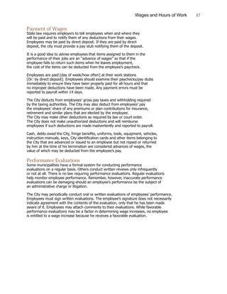 17Wages and Hours of Work
Payment of Wages
State law requires employers to tell employees when and where they
will be paid and to notify them of any deductions from their wages.
Employees may be paid by direct deposit. If they are paid by direct
deposit, the city must provide a pay stub notifying them of the deposit.
It is a good idea to advise employees that items assigned to them in the
performance of their jobs are an “advance of wages” so that if the
employee fails to return such items when he leaves employment,
the cost of the items can be deducted from the employee’s paycheck.
Employees are paid [day of week/how often] at their work stations
[Or: by direct deposit]. Employees should examine their paychecks/pay stubs
immediately to ensure they have been properly paid for all hours and that
no improper deductions have been made. Any payment errors must be
reported to payroll within 14 days.
The City deducts from employees’ gross pay taxes and withholding required
by the taxing authorities. The City may also deduct from employees’ pay
the employees’ share of any premiums or plan contributions for insurance,
retirement and similar plans that are elected by the employee.
The City may make other deductions as required by law or court order.
The City does not make unauthorized deductions and will reimburse
employees if such deductions are made inadvertently and reported to payroll.
Cash, debts owed the City, fringe benefits, uniforms, tools, equipment, vehicles,
instruction manuals, keys, City identification cards and other items belonging to
the City that are advanced or issued to an employee but not repaid or returned
by him at the time of his termination are considered advances of wages, the
value of which may be deducted from the employee’s pay.
Performance Evaluations
Some municipalities have a formal system for conducting performance
evaluations on a regular basis. Others conduct written reviews only infrequently
or not at all. There is no law requiring performance evaluations. Regular evaluations
help monitor employee performance. Remember, however, inaccurate performance
evaluations can be damaging should an employee’s performance be the subject of
an administrative charge or litigation.
The City may periodically conduct oral or written evaluations of employees’ performance.
Employees must sign written evaluations. The employee’s signature does not necessarily
indicate agreement with the contents of the evaluation, only that he has been made
aware of it. Employees may attach comments to their evaluations. While favorable
performance evaluations may be a factor in determining wage increases, no employee
is entitled to a wage increase because he receives a favorable evaluation.
 