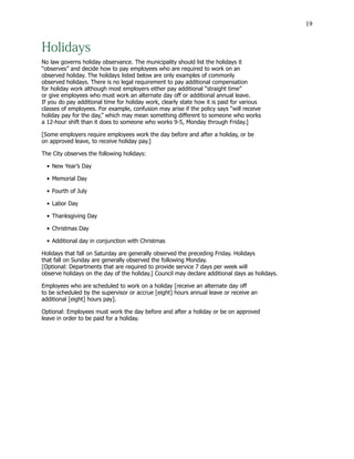 19
Holidays
No law governs holiday observance. The municipality should list the holidays it
“observes” and decide how to pay employees who are required to work on an
observed holiday. The holidays listed below are only examples of commonly
observed holidays. There is no legal requirement to pay additional compensation
for holiday work although most employers either pay additional “straight time”
or give employees who must work an alternate day off or additional annual leave.
If you do pay additional time for holiday work, clearly state how it is paid for various
classes of employees. For example, confusion may arise if the policy says “will receive
holiday pay for the day,” which may mean something different to someone who works
a 12-hour shift than it does to someone who works 9-5, Monday through Friday.]
[Some employers require employees work the day before and after a holiday, or be
on approved leave, to receive holiday pay.]
The City observes the following holidays:
•	New Year’s Day
•	Memorial Day
•	Fourth of July
•	Labor Day
•	Thanksgiving Day
•	Christmas Day
•	Additional day in conjunction with Christmas
Holidays that fall on Saturday are generally observed the preceding Friday. Holidays
that fall on Sunday are generally observed the following Monday.
[Optional: Departments that are required to provide service 7 days per week will
observe holidays on the day of the holiday.] Council may declare additional days as holidays.
Employees who are scheduled to work on a holiday [receive an alternate day off
to be scheduled by the supervisor or accrue [eight] hours annual leave or receive an
additional [eight] hours pay].
Optional: Employees must work the day before and after a holiday or be on approved
leave in order to be paid for a holiday.
 