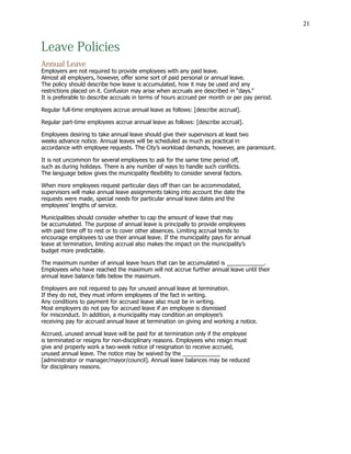 21
Leave Policies
Annual Leave
Employers are not required to provide employees with any paid leave.
Almost all employers, however, offer some sort of paid personal or annual leave.
The policy should describe how leave is accumulated, how it may be used and any
restrictions placed on it. Confusion may arise when accruals are described in “days.”
It is preferable to describe accruals in terms of hours accrued per month or per pay period.
Regular full-time employees accrue annual leave as follows: [describe accrual].
Regular part-time employees accrue annual leave as follows: [describe accrual].
Employees desiring to take annual leave should give their supervisors at least two
weeks advance notice. Annual leaves will be scheduled as much as practical in
accordance with employee requests. The City’s workload demands, however, are paramount.
It is not uncommon for several employees to ask for the same time period off,
such as during holidays. There is any number of ways to handle such conflicts.
The language below gives the municipality flexibility to consider several factors.
When more employees request particular days off than can be accommodated,
supervisors will make annual leave assignments taking into account the date the
requests were made, special needs for particular annual leave dates and the
employees’ lengths of service.
Municipalities should consider whether to cap the amount of leave that may
be accumulated. The purpose of annual leave is principally to provide employees
with paid time off to rest or to cover other absences. Limiting accrual tends to
encourage employees to use their annual leave. If the municipality pays for annual
leave at termination, limiting accrual also makes the impact on the municipality’s
budget more predictable.
The maximum number of annual leave hours that can be accumulated is ____________.
Employees who have reached the maximum will not accrue further annual leave until their
annual leave balance falls below the maximum.
Employers are not required to pay for unused annual leave at termination.
If they do not, they must inform employees of the fact in writing.
Any conditions to payment for accrued leave also must be in writing.
Most employers do not pay for accrued leave if an employee is dismissed
for misconduct. In addition, a municipality may condition an employee’s
receiving pay for accrued annual leave at termination on giving and working a notice.
Accrued, unused annual leave will be paid for at termination only if the employee
is terminated or resigns for non-disciplinary reasons. Employees who resign must
give and properly work a two-week notice of resignation to receive accrued,
unused annual leave. The notice may be waived by the ____________
[administrator or manager/mayor/council]. Annual leave balances may be reduced
for disciplinary reasons.
 