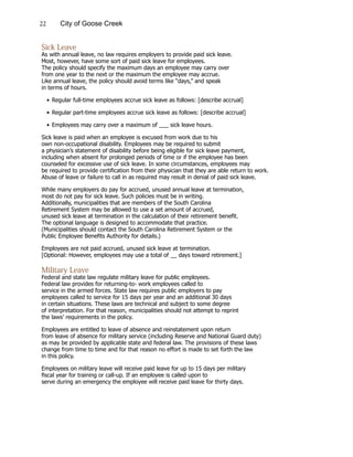 22 City of Goose Creek
Sick Leave
As with annual leave, no law requires employers to provide paid sick leave.
Most, however, have some sort of paid sick leave for employees.
The policy should specify the maximum days an employee may carry over
from one year to the next or the maximum the employee may accrue.
Like annual leave, the policy should avoid terms like “days,” and speak
in terms of hours.
•	Regular full-time employees accrue sick leave as follows: [describe accrual]
•	Regular part-time employees accrue sick leave as follows: [describe accrual]
•	Employees may carry over a maximum of ___ sick leave hours.
Sick leave is paid when an employee is excused from work due to his
own non-occupational disability. Employees may be required to submit
a physician’s statement of disability before being eligible for sick leave payment,
including when absent for prolonged periods of time or if the employee has been
counseled for excessive use of sick leave. In some circumstances, employees may
be required to provide certification from their physician that they are able return to work.
Abuse of leave or failure to call in as required may result in denial of paid sick leave.
While many employers do pay for accrued, unused annual leave at termination,
most do not pay for sick leave. Such policies must be in writing.
Additionally, municipalities that are members of the South Carolina
Retirement System may be allowed to use a set amount of accrued,
unused sick leave at termination in the calculation of their retirement benefit.
The optional language is designed to accommodate that practice.
(Municipalities should contact the South Carolina Retirement System or the
Public Employee Benefits Authority for details.)
Employees are not paid accrued, unused sick leave at termination.
[Optional: However, employees may use a total of __ days toward retirement.]
Military Leave
Federal and state law regulate military leave for public employees.
Federal law provides for returning-to- work employees called to
service in the armed forces. State law requires public employers to pay
employees called to service for 15 days per year and an additional 30 days
in certain situations. These laws are technical and subject to some degree
of interpretation. For that reason, municipalities should not attempt to reprint
the laws’ requirements in the policy.
Employees are entitled to leave of absence and reinstatement upon return
from leave of absence for military service (including Reserve and National Guard duty)
as may be provided by applicable state and federal law. The provisions of these laws
change from time to time and for that reason no effort is made to set forth the law
in this policy.
Employees on military leave will receive paid leave for up to 15 days per military
fiscal year for training or call-up. If an employee is called upon to
serve during an emergency the employee will receive paid leave for thirty days.
 
