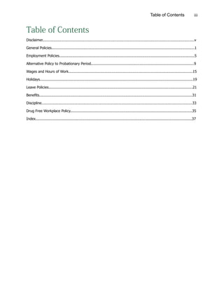 iiiTable of Contents
Table of Contents
Disclaimer.........................................................................................................................................v
General Policies.................................................................................................................................1
Employment Policies..........................................................................................................................5
Alternative Policy to Probationary Period.............................................................................................9
Wages and Hours of Work................................................................................................................15
Holidays..........................................................................................................................................19
Leave Policies..................................................................................................................................21
Benefits..........................................................................................................................................31
Discipline........................................................................................................................................33
Drug Free Workplace Policy..............................................................................................................35
Index.............................................................................................................................................37
 