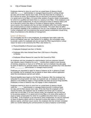 24 City of Goose Creek
Employees desiring to return to work from an unpaid leave of absence should
notify the _______ [administrator or manager/mayor/council] in writing at least
ten days prior to their desired return date. If the City finds that the employee is
fit to resume his duties, the employee may be returned to his previous position if
it is vacant and is to be filled, or to some other position of equal or lesser compensation
for which he is qualified and where there is a vacancy to be filled. If the employee is not
returned to active employment, he may be continued on leave of absence status until
he is returned to active duty status or his leave of absence expires, whichever
occurs sooner. Any employee who has not been reinstated within [six] months following
the commencement of a leave of absence is terminated. This action does not affect
the employee’s eligibility to be considered for hire as a new employee at some future time.
Further, employees with circumstances that warrant special consideration should bring
those circumstances to the attention of management.
Leave of Absence
If a municipality has 50 or more employees, its employees have rights under the
Family and Medical Leave Act. (See Section B.) In addition, the municipality needs
to provide a policy for employees who do not meet the FMLA requirements or whose
reason for leave is not covered by the FMLA. (See Section A.)
A. Physical Disability & Personal Leave Applies to:
•	Employees Employed Less than 12 Months
•	Employees Who Have Worked Fewer than 1250 Hours in Preceding
			 12 Months
•	Employees Whose Reasons for Leave Are Not Covered by FMLA
An employee who has completed his initial probation (and any extension thereof)
may request a leave of absence for up to __ months when unable to work because
of sickness, pregnancy or injury on or off the job. Such an employee may also apply
for leave of absence for personal reasons. Personal leaves are granted only in the discretion
of the ___________ [administrator or manager/mayor/council].
Employees are requested to apply for leaves of absence as far in advance of need
as is possible, but an employee may be placed on leave status without application
when the circumstances warrant such action.
Physical disability leave begins on the first day of absence. After the employee has
exhausted his annual and/or sick leave, as a general rule, an employee on leave of
absence is not entitled to wages or fringe benefits and does not accrue fringe benefits.
Employees on leave of absence may not engage in other employment.
Employees desiring to return to work from an unpaid leave of absence should
notify the _______ [administrator or manager/mayor/council] in writing at least
ten days prior to their desired return date. If the City finds the employee is fit to
resume his duties, the employee may be recalled to his former job if a vacancy
exists that is to be filled. If no such vacancy exists, the employee may be returned
to his previous position if it is vacant and is to be filled, or to some other position of
equal or lesser compensation for which he is qualified and where there is a vacancy
to be filled. If the employee is not returned to active employment, he may be continued
on leave of absence status until he is returned to active duty status or his leave of
absence expires, whichever occurs sooner. Any employee who has not been reinstated
within six months following the commencement of a leave of absence is terminated.
 