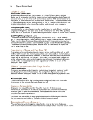 26 City of Goose Creek
Length of Leave
Medical and Family Leave
An eligible employee may take the equivalent of a total of 12 work weeks of leave
during any 12 consecutive months for his own serious health condition, that of a parent,
spouse or child, or to care for a newly born or newly received child. Leave to care for a
newly born or newly received child must be taken consecutively. Leave required because
of the employee’s own serious health condition or that of a spouse, child, or parent, may
be taken intermittently or by means of a modified work schedule when necessary.
Military Caregiver Leave
Leave to care for an injured service member may be taken for up to 26 work weeks in a
single 12 month period. Any leave taken by the employee for any other FMLA-qualifying
reason will count against the 26 weeks of leave permitted to care for an injured service member.
Qualifying Military Exigency Leave
Leave taken because of a qualifying exigency is available for up to 12 work weeks in
any 12 consecutive months. Leave taken because of a short notice deployment is limited
7 days from the date of notice, and leave taken to be with the service member during
periods of rest and recuperation are limited to 5 days per period of rest and recuperation.
Leave taken to attend post-deployment activities must be taken within 90 days of the
end of active duty service.
Coordination of Leave and Paid Time Off
An employee who must be absent due to his own serious health condition will be paid
for time lost from work first from any accrued sick leave balances then from any accrued
annual leave balances and similar balances. An employee who takes leave for any other
reason will be paid for time lost from work from any accrued annual leave balance and
similar balances. Leave taken under this policy counts toward the employee’s 12-weeks
(or 26-weeks, where appropriate) of leave regardless of whether all or part of the
employee’s leave is paid.
Effect of Leave on Accrual of Fringe Benefits
Health benefit plan
Employees taking leave under this policy must continue to pay their portion of health
benefit plan premiums on the same date that such portion of premiums would be
deducted from the employee’s wages. Failure to make timely premium payments is bad.
Accrual of paid leave
Unpaid time lost from work due to leave granted under this policy is not considered
time worked for the purpose of accrual of paid time off.
Employee Responsibility
Employees who request leave under this policy must give 30 days advance
notice or such lesser amount of notice as is possible in the particular circumstances.
When the need for leave is unforeseeable, the employee must follow the normal
procedure for reporting an absence.
Employees may not engage in other employment while on leave of absence without
the express written permission of the [administrator/manager/mayor].
Termination of Leave of Absence
A leave of absence under this policy ends when the need for the leave of absence
ends or when the maximum leave described above has been taken, whichever occurs sooner.
 