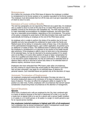 27Leave Policies
Reinstatement
At or before the conclusion of the FMLA leave of absence the employee is entitled
to reinstatement to his former position or to a position equivalent to his former position.
The employee must demonstrate that he is fit for duty and must give reasonable notice
of intent to return to work.
Extension of Leave without Benefits
The next two paragraphs are not required by FMLA but are a good idea. An employee
who is unable to return to work at the end of his 12-week FMLA period may have a
disability covered by the Americans with Disabilities Act. The ADA requires employers
to make reasonable accommodations for disabled employees, and extra leave time
may be a reasonable accommodation, depending on the circumstances. This portion
of the policy is designed to avoid claims of ADA discrimination that could result from
automatically terminating an employee at the end of the FMLA leave period.
An employee who is unable to perform the duties of his position due to his own
disability and who has exhausted his entitlement to leave under the Family and
Medical Leave Act by taking 12 consecutive weeks of leave may, in the discretion
of the [administrator/manager/mayor], upon written application, be granted up to
an additional 14 weeks of leave. This additional leave of absence does not entitle
the employee to reinstatement or to payment of any portion of his health benefit
plan premiums. If the employee is able to return to work prior to the exhaustion
of his extended leave, he may be returned to his previous position if it is vacant
and is to be filled, or to some other position of equal or lesser compensation for
which he is qualified and where there is a vacancy to be filled. If the employee
is not returned to active employment, he may be continued on extended leave of
absence status until he is returned to active duty status or his extended leave of
absence expires, whichever occurs sooner.
Employees who have exhausted their FMLA leave under other circumstances,
but who continue to require leave that would qualify for FMLA leave if such leave
had not been exhausted, may apply for an extended leave of absence for
personal reasons. Such extended leaves are granted only at the discretion of mayor.
Automatic Termination of Employment
An employee’s employment automatically terminates if he does not return to
full active employment status at the conclusion of his leave of absence or extended
leave of absence. This does not affect the employee’s ability to reapply for the
position at a later time. Further, employees with circumstances that warrant special
consideration should bring those circumstances to the attention of management.
Special Situations
Spouses
When both a husband and a wife are employed by the City, their combined right
to a leave of absence because of the birth or placement of a child, or to care for
a newly born or placed child or to care for a parent with a serious health condition
is 12 weeks in a 12 month period, or 26 weeks in a single 12 month period to care
for an injured service member.
Key employees (salaried employee in highest paid 10% of all employees)
Such employees may be denied reinstatement rights if reinstatement would cause
substantial and grievous economic injury to operations.
 