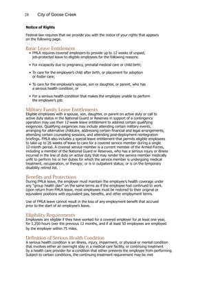 28 City of Goose Creek
Notice of Rights
Federal law requires that we provide you with the notice of your rights that appears
on the following page.
Basic Leave Entitlement
•	FMLA requires covered employers to provide up to 12 weeks of unpaid,
			 job-protected leave to eligible employees for the following reasons:
•	For incapacity due to pregnancy, prenatal medical care or child birth;
•	To care for the employee’s child after birth, or placement for adoption
			 or foster care;
•	To care for the employee’s spouse, son or daughter, or parent, who has
			 a serious health condition, or
•	For a serious health condition that makes the employee unable to perform
			 the employee’s job.
Military Family Leave Entitlements
Eligible employees with a spouse, son, daughter, or parent on active duty or call to
active duty status in the National Guard or Reserves in support of a contingency
operation may use their 12-week leave entitlement to address certain qualifying
exigencies. Qualifying exigencies may include attending certain military events,
arranging for alternative childcare, addressing certain financial and legal arrangements,
attending certain counseling sessions, and attending post-deployment reintegration
briefings. FMLA also includes a special leave entitlement that permits eligible employees
to take up to 26 weeks of leave to care for a covered service member during a single
12-month period. A covered service member is a current member of the Armed Forces,
including a member of the National Guard or Reserves, who has a serious injury or illness
incurred in the line of duty on active duty that may render the service member medically
unfit to perform his or her duties for which the service member is undergoing medical
treatment, recuperation, or therapy; or is in outpatient status; or is on the temporary
disability retired list.
Benefits and Protections
During FMLA leave, the employer must maintain the employee’s health coverage under
any “group health plan” on the same terms as if the employee had continued to work.
Upon return from FMLA leave, most employees must be restored to their original or
equivalent positions with equivalent pay, benefits, and other employment terms.
Use of FMLA leave cannot result in the loss of any employment benefit that accrued
prior to the start of an employee’s leave.
Eligibility Requirements
Employees are eligible if they have worked for a covered employer for at least one year,
for 1,250 hours over the previous 12 months, and if at least 50 employees are employed
by the employer within 75 miles.
Definition of Serious Health Condition
A serious health condition is an illness, injury, impairment, or physical or mental condition
that involves either an overnight stay in a medical care facility, or continuing treatment
by a health care provider for a condition that either prevents the employee from performing.
Subject to certain conditions, the continuing treatment requirement may be met
 