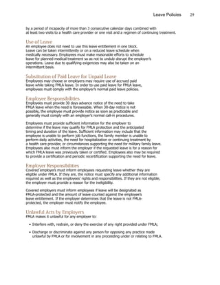 29Leave Policies
by a period of incapacity of more than 3 consecutive calendar days combined with
at least two visits to a health care provider or one visit arid a regimen of continuing treatment.
Use of Leave
An employee does not need to use this leave entitlement in one block.
Leave can be taken intermittently or on a reduced leave schedule when
medically necessary. Employees must make reasonable efforts to schedule
leave for planned medical treatment so as not to unduly disrupt the employer’s
operations. Leave due to qualifying exigencies may also be taken on an
intermittent basis.
Substitution of Paid Leave for Unpaid Leave
Employees may choose or employers may require use of accrued paid
leave while taking FMLA leave. In order to use paid leave for FMLA leave,
employees must comply with the employer’s normal paid leave policies.
Employee Responsibilities
Employees must provide 30 days advance notice of the need to take
FMLA leave when the need is foreseeable. When 30-day notice is not
possible, the employee must provide notice as soon as practicable and
generally must comply with an employer’s normal call-in procedures.
Employees must provide sufficient information for the employer to
determine if the leave may qualify for FMLA protection and the anticipated
timing and duration of the leave. Sufficient information may include that the
employee is unable to perform job functions, the family member is unable to
perform daily activities, the need for hospitalization or continuing treatment by
a health care provider, or circumstances supporting the need for military family leave.
Employees also must inform the employer if the requested leave is for a reason for
which FMLA leave was previously taken or certified. Employees also may be required
to provide a certification and periodic recertification supporting the need for leave.
Employer Responsibilities
Covered employers must inform employees requesting leave whether they are
eligible under FMLA. If they are, the notice must specify any additional information
required as well as the employees’ rights and responsibilities. If they are not eligible,
the employer must provide a reason for the ineligibility.
Covered employers must inform employees if leave will be designated as
FMLA-protected and the amount of leave counted against the employee’s
leave entitlement. If the employer determines that the leave is not FMLA-
protected, the employer must notify the employee.
Unlawful Acts by Employers
FMLA makes it unlawful for any employer to:
•	Interfere with, restrain, or deny the exercise of any right provided under FMLA;
•	Discharge or discriminate against any person for opposing any practice made
			 unlawful by FMLA or for involvement in any proceeding under or relating to FMLA.
 